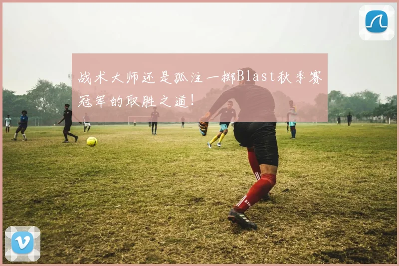 战术大师还是孤注一掷Blast秋季赛冠军的取胜之道!