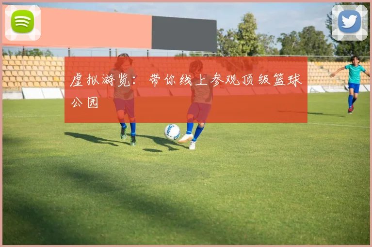 虚拟游览:带你线上参观顶级篮球公园