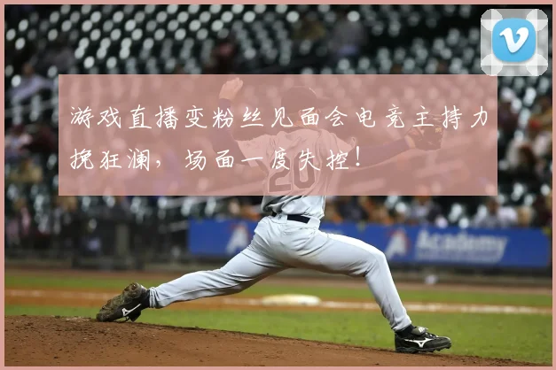 游戏直播变粉丝见面会电竞主持力挽狂澜,场面一度失控!