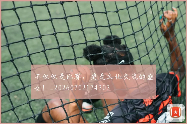 不仅仅是比赛,更是文化交流的盛会!_20260702174303