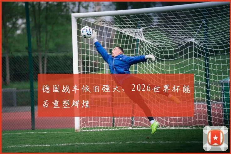 德国战车依旧强大，2026世界杯能否重塑辉煌
