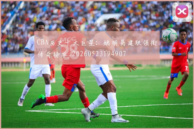 CBA历史十大巨星:姚明易建联领衔传奇榜单_20260523194907