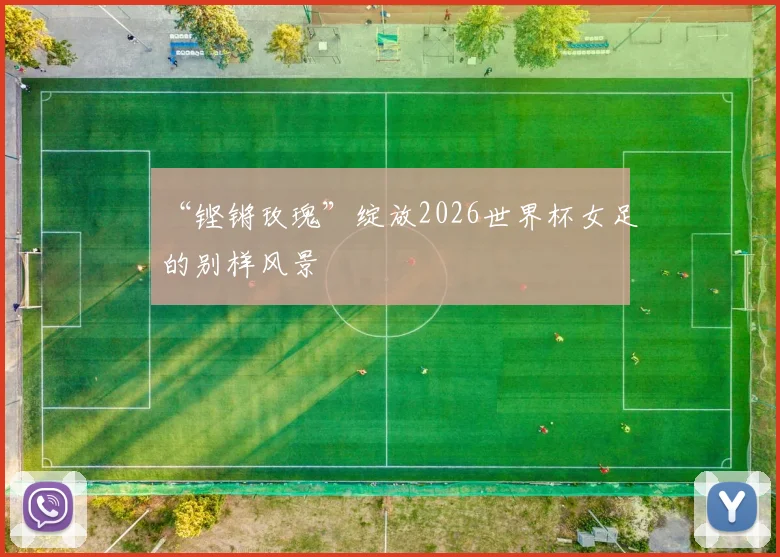 “铿锵玫瑰”绽放2026世界杯女足的别样风景