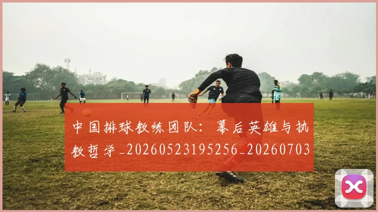 中国排球教练团队:幕后英雄与执教哲学_20260523195256_20260703204848