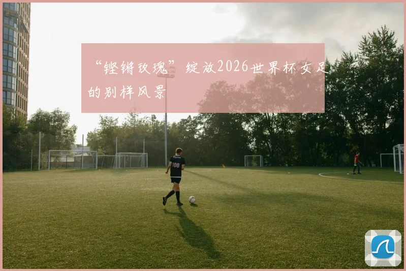 “铿锵玫瑰”绽放2026世界杯女足的别样风景