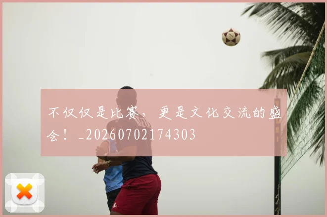 不仅仅是比赛,更是文化交流的盛会!_20260702174303