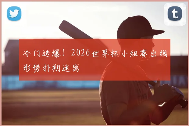 冷门迭爆!2026世界杯小组赛出线形势扑朔迷离