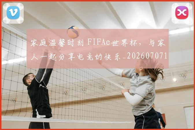 家庭温馨时刻 FIFAe世界杯,与家人一起分享电竞的快乐_20260707144731