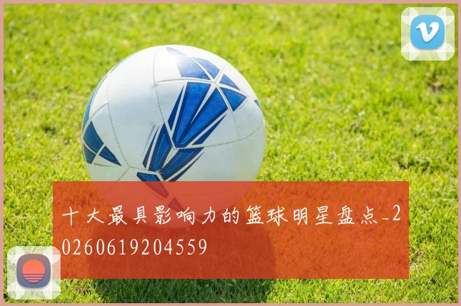 十大最具影响力的篮球明星盘点_20260619204559