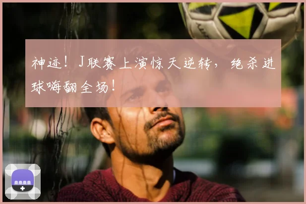 神迹!J联赛上演惊天逆转,绝杀进球嗨翻全场!