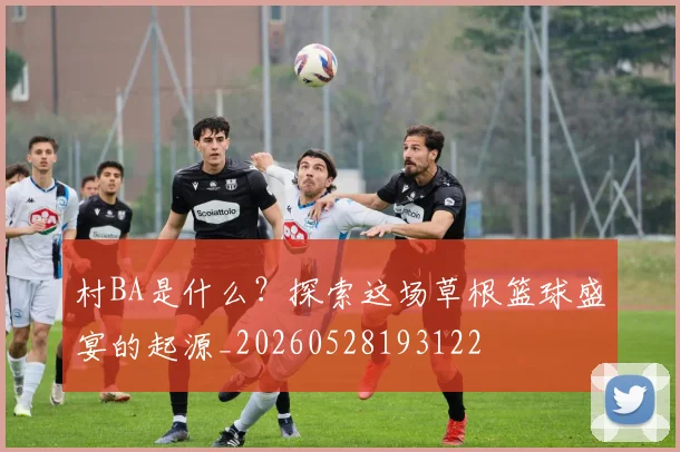 村BA是什么?探索这场草根篮球盛宴的起源_20260528193122
