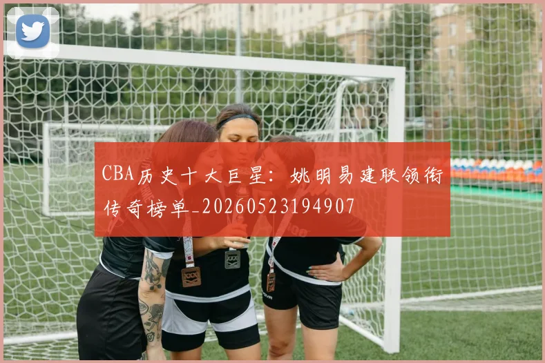 CBA历史十大巨星:姚明易建联领衔传奇榜单_20260523194907