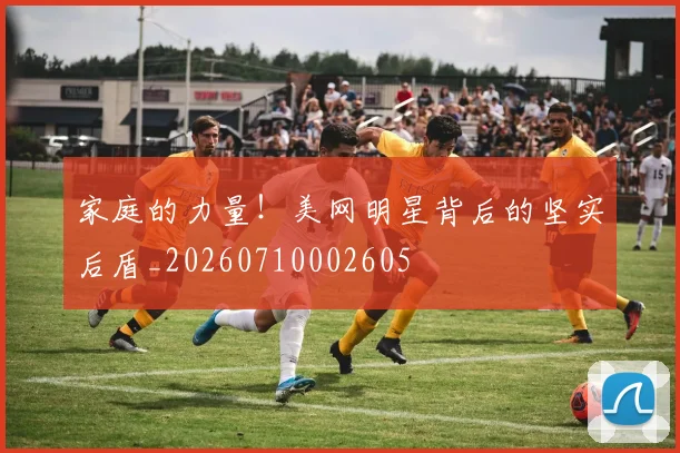 家庭的力量！美网明星背后的坚实后盾_20260710002605