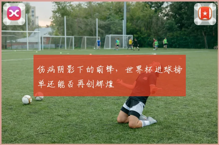 伤病阴影下的前锋，世界杯进球榜单还能否再创辉煌