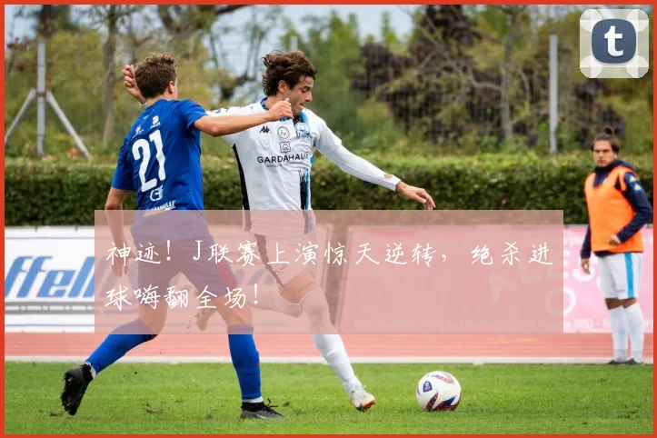 神迹!J联赛上演惊天逆转,绝杀进球嗨翻全场!
