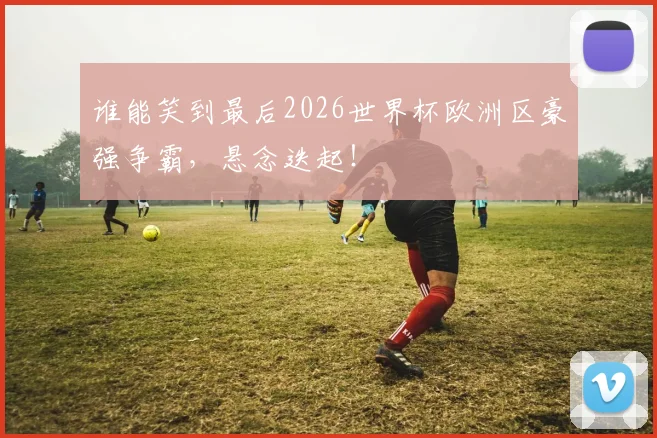 谁能笑到最后2026世界杯欧洲区豪强争霸,悬念迭起!