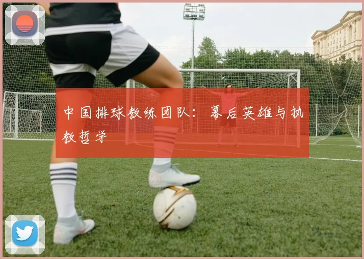 中国排球教练团队:幕后英雄与执教哲学